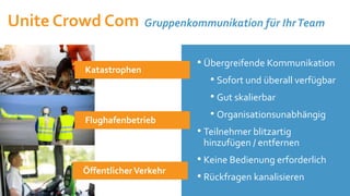 12.10.2021
• Übergreifende Kommunikation
• Sofort und überall verfügbar
• Gut skalierbar
• Organisationsunabhängig
• Teilnehmer blitzartig
hinzufügen / entfernen
• Keine Bedienung erforderlich
• Rückfragen kanalisieren
Katastrophen
Flughafenbetrieb
ÖffentlicherVerkehr
Unite Crowd Com Gruppenkommunikation für IhrTeam
 