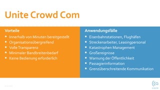 Vorteile
 Innerhalb von Minuten bereitgestellt
 Organisationsübergreifend
 VolleTransparenz
 Minimaler Bandbreitenbedarf
 Keine Bedienung erforderlich
12.10.2021
Anwendungsfälle
 Eisenbahnstationen, Flughäfen
 Streckenarbeiter, Leasingpersonal
 Katastrophen Management
 Großereignisse
 Warnung der Öffentlichkeit
 Passagierinformation
 Grenzüberschreitende Kommunikation
Unite Crowd Com
 