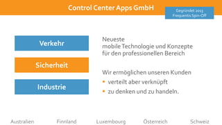 10/12/2021
ControlCenter
AppsGmbH
Control Center Apps GmbH Gegründet 2013
Frequentis Spin-Off
Australien Finnland Luxembourg Österreich Schweiz
Neueste
mobileTechnologie und Konzepte
für den professionellen Bereich
Wir ermöglichen unseren Kunden
 verteilt aber verknüpft
 zu denken und zu handeln.
Verkehr
Industrie
Sicherheit
 