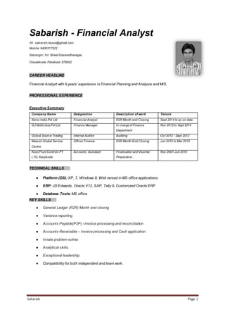 Sabarish Page 1
Sabarish - Financial Analyst
✉- sabarish.taurus@gmail.com
Mobile: 9400317522
Sabarigiri, 1st Street Dasaradhanagar,
Olavakkode, Palakkad, 678002
CAREER HEADLINE
Financial Analyst with 9 years’ experience in Financial Planning and Analysis and MIS.
PROFESSIONAL EXPERIENCE
Executive Summary
Company Name Designation Description of work Tenure
Xerox India Pvt Ltd. Financial Analyst R2R Month end Closing Sept 2014 to as on date
GJ Multiclave Pvt Ltd Finance Manager In charge of Finance
Department
Nov 2013 to Sept 2014
Global Source Trading Internal Auditor Auditing Oct 2012 - Sept 2013
Maersk Global Service
Centre.
Officer Finance R2R Month End Closing Jun 2010 to Mar 2012.
Koso Fluid Controls PT
LTD, Kanjikode
Accounts Assistant Finalisation and Voucher
Preparation.
Nov 2007-Jun 2010
TECHNICAL SKILLS
● Platform (OS): XP, 7, Windows 8, Well versed in MS office applications
● ERP: JD Edwards, Oracle V12, SAP, Tally 9, Customized Oracle ERP
● Database Tools: MS office
KEY SKILLS
● General Ledger (R2R) Month end closing
● Variance reporting
● Accounts Payable(P2P) –Invoice processing and reconciliation
● Accounts Receivable – Invoice processing and Cash application.
● Innate problem-solver.
● Analytical skills.
● Exceptional leadership.
● Compatibility for both independent and team work.
 