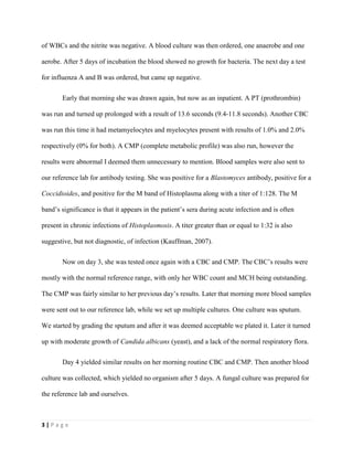 3 | P a g e
of WBCs and the nitrite was negative. A blood culture was then ordered, one anaerobe and one
aerobe. After 5 days of incubation the blood showed no growth for bacteria. The next day a test
for influenza A and B was ordered, but came up negative.
Early that morning she was drawn again, but now as an inpatient. A PT (prothrombin)
was run and turned up prolonged with a result of 13.6 seconds (9.4-11.8 seconds). Another CBC
was run this time it had metamyelocytes and myelocytes present with results of 1.0% and 2.0%
respectively (0% for both). A CMP (complete metabolic profile) was also run, however the
results were abnormal I deemed them unnecessary to mention. Blood samples were also sent to
our reference lab for antibody testing. She was positive for a Blastomyces antibody, positive for a
Coccidioides, and positive for the M band of Histoplasma along with a titer of 1:128. The M
band’s significance is that it appears in the patient’s sera during acute infection and is often
present in chronic infections of Histoplasmosis. A titer greater than or equal to 1:32 is also
suggestive, but not diagnostic, of infection (Kauffman, 2007).
Now on day 3, she was tested once again with a CBC and CMP. The CBC’s results were
mostly with the normal reference range, with only her WBC count and MCH being outstanding.
The CMP was fairly similar to her previous day’s results. Later that morning more blood samples
were sent out to our reference lab, while we set up multiple cultures. One culture was sputum.
We started by grading the sputum and after it was deemed acceptable we plated it. Later it turned
up with moderate growth of Candida albicans (yeast), and a lack of the normal respiratory flora.
Day 4 yielded similar results on her morning routine CBC and CMP. Then another blood
culture was collected, which yielded no organism after 5 days. A fungal culture was prepared for
the reference lab and ourselves.
 