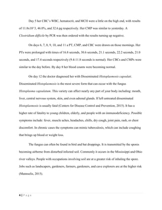 4 | P a g e
Day 5 her CBC’s WBC, hematocrit, and MCH were a little on the high end, with results
of 11.8x10^3, 46.0%, and 32.6 pg respectively. Her CMP was similar to yesterday. A
Clostridium difficile by PCR was then ordered with the results turning up negative.
On days 6, 7, 8, 9, 10, and 11 a PT, CMP, and CBC were drawn on those mornings. Her
PTs were prolonged with times of 16.8 seconds, 30.6 seconds, 21.1 seconds, 22.2 seconds, 21.0
seconds, and 17.4 seconds respectively (9.4-11.8 seconds is normal). Her CBCs and CMPs were
similar to the day before. By day 8 her blood counts were becoming normal.
On day 12 the doctor diagnosed her with Disseminated Histoplasmosis capsulati.
Disseminated Histoplasmosis is the most severe form that can occur with the fungus
Histoplasma capsulatum. This variety can affect nearly any part of your body including: mouth,
liver, central nervous system, skin, and even adrenal glands. If left untreated disseminated
Histoplasmosis is usually fatal (Centers for Disease Control and Prevention, 2015). It has a
higher rate of fatality to young children, elderly, and people with an immunodeficiency. Possible
symptoms include: fever, muscle aches, headaches, chills, dry cough, joint pain, rash, or chest
discomfort. In chronic cases the symptoms can mimic tuberculosis, which can include coughing
that brings up blood or weight loss.
The fungus can often be found in bird and bat droppings. It is transmitted by the spores
becoming airborne from disturbed infected soil. Commonly it occurs in the Mississippi and Ohio
river valleys. People with occupations involving soil are at a greater risk of inhaling the spore.
Jobs such as landscapers, gardeners, farmers, gardeners, and cave explorers are at the higher risk
(Mannselis, 2015).
 