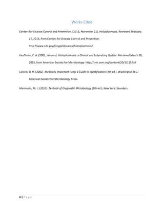 6 | P a g e
Works Cited
Centers for Disease Control and Prevention. (2015, November 21). Histoplasmosis. Retrieved February
21, 2016, from Centers for Disease Control and Prevention:
http://www.cdc.gov/fungal/diseases/histoplasmosis/
Kauffman, C. A. (2007, January). Histoplasmosis: a Clinical and Laboratory Update. Retrieved March 28,
2016, from American Society for Microbiology: http://cmr.asm.org/content/20/1/115.full
Larone, D. H. (2002). Medically Important Fungi a Guide to Identification (4th ed.). Washington D.C.:
American Society for Microbiology Press.
Mannselis, M. L. (2015). Texbook of Diagnostic Microbiology (5th ed.). New York: Saunders.
 