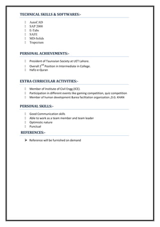 TECHNICAL SKILLS & SOFTWARES:-
 AutoCAD
 SAP 2000
 E-Tabs
 SAFE
 MD-Solids
 Trapezium
PERSONAL ACHIEVEMENTS:-
 President of Taunsvian Society at UET Lahore.
 Overall 2
nd
Position in Intermediate in College.
 Hafiz-e-Quran
EXTRA CURRICULAR ACTIVITIES:-
 Member of Institute of Civil Engg.(ICE).
 Participation in different events like gaming competition, quiz competition
 Member of human development &area facilitation organization ,D.G. KHAN
PERSONAL SKILLS:-
 Good Communication skills
 Able to work as a team member and team leader
 Optimistic nature
 Punctual
REFERENCES:-
Reference will be furnished on demand
 