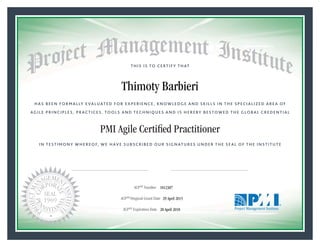 HAS BEEN FORMALLY EVALUATED FOR EXPERIENCE, KNOWLEDGE AND SKILLS IN THE SPECIALIZED AREA OF
AGILE PRINCIPLES, PRACTICES, TOOLS AND TECHNIQUES AND IS HEREBY BESTOWED THE GLOBAL CREDENTIAL
THIS IS TO CERTIFY THAT
IN TESTIMONY WHEREOF, WE HAVE SUBSCRIBED OUR SIGNATURES UNDER THE SEAL OF THE INSTITUTE
PMI Agile Certiﬁed Practitioner
rr f f
ACPSM Number «CertificateID»
ACPSM Original Grant Date «OriginalGrantDate»
ACPSM Expiration Date «EffectiveExpiryDate»28 April 2018
29 April 2015
Thimoty Barbieri
1812307
President and Chief Executive OfficerMark A. Langley •Chair, Board of DirectorsRicardo Triana •
 