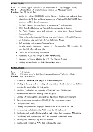 Carrier Profile:1
Role : Customer Support Engineer in a Net Access India Pvt Ltd(Murugappa Groups)
Client : Cholamandalam MS General Insurance Company Ltd (Murugappa Groups)
Duration: Sep 2014 to till Date.
 Working in windows 2003/2008 R2 Active Directory. Configure and implement Group
Policy Objects in AD User and Group Management in Windows 2003/2008/2008R2, Share
permissions and Disk Quota Management.
 Use Active Directory Sites and Services to create and verify replication status
 FSMO Roles Troubleshooting and Transfer & Seizing According to Situation
 Use Active Directory users and computers to create users, Groups, Contacts,
OrganizationalUnits.
 Taking backup and restore using Ntbackup more than 15 windows 2003 and 2008 Servers
 AD Restorations using Authoritative & Non-Authoritative Modes.
 Daily Monitoring and supporting Symantec Server
 Providing remote Infrastructure support for ‘Cholamandalam MS’ consisting for
more than 200 offices all over India.
 LAN/WAN troubleshooting and support
 Monitoring WAN links through SOLOR WINDS server.
 Experience in Trouble ticketing like CTS (Call Tracking System)
 Installing and configuring the Hub, Management Switch.
Carrier Profile:2
Role : FMS Engineer.
Client : CMS Info systems Pvt Ltd. Chennai deputed at Cognizant Technology Solution
Duration : Aug 2012 to Sep 2014
 Worked in Centrica Client Project as a Dedicated Engineer.
 Working in Remedy tool for tracking all the problems related to Server and desktop
resolving the same within the SLA period.
 Installing, Configuring and Hardening of Windows 2003 / 2008 Servers.
 Administration on Active Directory users and groups.
 Creating OU’s and applying group policies depends on the project requirement.
 Scope creation and reservation of IP in DHCP Server as per the request.
 Configuring DNS server.
 Granting File permissions on project related folders in File Server and DFS.
 Implementing and administrating WDS server for OS deployment.
 Configuring and trouble shooting of client mail systems like Lotus notes, MS outlook.
 Coordinating with network team for VLAN changes& connectivity issues.
 Installing and troubleshooting McAfee Antivirus.
 Installing and Configuring VPN client software, like Cisco.
 