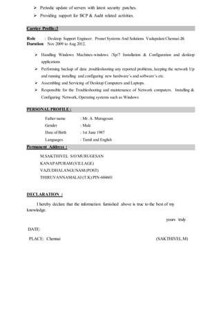  Periodic update of servers with latest security patches.
 Providing support for BCP & Audit related activities.
Carrier Profile:3
Role : Desktop Support Engineer. Pronet Systems And Solutions Vadapalani Chennai-26
Duration: Nov 2009 to Aug 2012.
 Handling Windows Machines-windows /Xp/7 Installation & Configuration and desktop
applications
 Performing backup of data ,troubleshooting any reported problems, keeping the network Up
and running installing and configuring new hardware’s and software’s etc.
 Assembling and Servicing of Desktop Computers and Laptops.
 Responsible for the Troubleshooting and maintenance of Network computers. Installing &
Configuring Network, Operating systems such as Windows
PERSONAL PROFILE :
Father name : Mr. A. Murugesan
Gender : Male
Date of Birth : 1st June 1987
Languages : Tamil and English
Permanent Address :
M.SAKTHIVEL S/O MURUGESAN
KANAPAPURAM (VILLAGE)
VAZUDHALANGUNAM (POST)
THIRUVANNAMALAI (T.K) PIN-604601
DECLARATION :
I hereby declare that the information furnished above is true to the best of my
knowledge.
yours truly
DATE:
PLACE: Chennai (SAKTHIVEL.M)
 