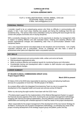 CURRICULUM VITAE
for
NATASHA ADRIENNE SMITH
FLAT 2, 14 WELLINGTON ROAD, OXTON, WIRRAL, CH43 2JE
TELEPHONE: Mobile: 07912349757
E-MAIL: tash.smith@yahoo.co.uk
PERSONAL PROFILE
I consider myself to be an outward-going person who finds no difficulty in communicating with
people; in fact, I very much enjoy meeting new people and facing the challenge that this can
sometimes bring. The various roles I have undertaken during my working life have brought me into
contact with people at all levels and of varying disciplines.
With a constantly changing role it has given me the opportunity to develop my management skills
in relation to building effective and well motivated teams, initiating and assisting effective and
smooth organisational changes and establishing clear lines of communication between multi-
disciplinary teams.
I am a very responsive learner and adapt easily to new situations and environments. I am a highly
motivated individual who is enthusiastic, thrives on challenge and who feels a sense of
achievement when plans and objectives reach a successful outcome.
KEY SKILLS
• Excellent interpersonal and communication skills, written and oral at all levels.
• Well-developed organisational skills.
• Ability to produce effective and analytical reports for monitoring finance and information.
• Considerable training and development skills in relation to staff induction and organisational
and operational changes.
CAREER SUMMARY
ST HELENS CLINICAL COMMISIONING GROUP (CCG)
Project Support Officer
March 2016 to present
St Helens CCG is the NHS body responsible for planning, buying and delivering healthcare
services for a population of more than 190,000 people in St Helens.
As a project officer within the Integrated Commissioning Team my role is to support the
development of the integrated health and social care services across St Helen's.
Within my role during the eight months I have been with the CCG I have:
• Provided project support for the implementation of the Referral Management System to support
the financial recovery agenda of the CCG. Involving the use of project management methodology,
engaging with internal and external stakeholders, ensuring effective communication between all
stakeholders and working with a flexible approach to meet the needs of the project development.
• Been responsible for the project management of the development of the new Cancer Strategy for
St Helen's. Involving the use of project management methodology, co-ordinating key areas of the
project including development of the strategy support group and patient, public and key
1
 