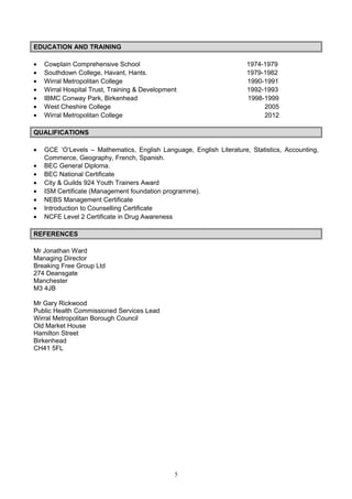 EDUCATION AND TRAINING
• Cowplain Comprehensive School 1974-1979
• Southdown College, Havant, Hants. 1979-1982
• Wirral Metropolitan College 1990-1991
• Wirral Hospital Trust, Training & Development 1992-1993
• IBMC Conway Park, Birkenhead 1998-1999
• West Cheshire College 2005
• Wirral Metropolitan College 2012
QUALIFICATIONS
• GCE ‘O’Levels – Mathematics, English Language, English Literature, Statistics, Accounting,
Commerce, Geography, French, Spanish.
• BEC General Diploma.
• BEC National Certificate
• City & Guilds 924 Youth Trainers Award
• ISM Certificate (Management foundation programme).
• NEBS Management Certificate
• Introduction to Counselling Certificate
• NCFE Level 2 Certificate in Drug Awareness
REFERENCES
Mr Jonathan Ward
Managing Director
Breaking Free Group Ltd
274 Deansgate
Manchester
M3 4JB
Mr Gary Rickwood
Public Health Commissioned Services Lead
Wirral Metropolitan Borough Council
Old Market House
Hamilton Street
Birkenhead
CH41 5FL
5
 