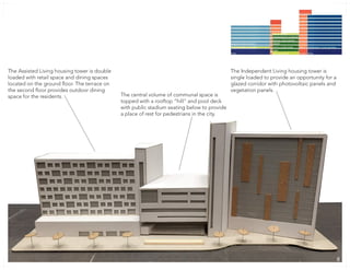 The Independent Living housing tower is
single loaded to provide an opportunity for a
glazed corridor with photovoltaic panels and
vegetation panels.
The central volume of communal space is
topped with a rooftop “hill” and pool deck
with public stadium seating below to provide
a place of rest for pedestrians in the city.
The Assisted Living housing tower is double
loaded with retail space and dining spaces
located on the ground floor. The terrace on
the second floor provides outdoor dining
space for the residents.
88
 