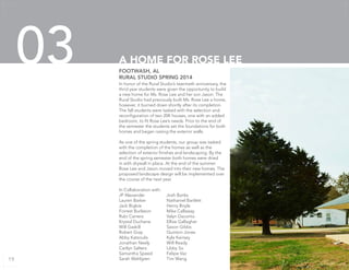 In honor of the Rural Studio’s twentieth anniversary, the
thrid year students were given the opportunity to build
a new home for Ms. Rose Lee and her son Jason. The
Rural Studio had previously built Ms. Rose Lee a home,
however, it burned down shortly after its completion.
The fall students were tasked with the selection and
reconfiguration of two 20K houses, one with an added
bedroom, to fit Rose Lee’s needs. Prior to the end of
the semester the students set the foundations for both
homes and began raising the exterior walls.
As one of the spring students, our group was tasked
with the completion of the homes as well as the
selection of exterior finishes and landscaping. By the
end of the spring semester both homes were dried
in with drywall in place. At the end of the summer
Rose Lee and Jason moved into their new homes. The
proposed landscape design will be implemented over
the course of the next year.
In Collaboration with:
JP Alexander		 Josh Banks
Lauren Barker		 Nathaniel Bartlett
Jack Bigbie		 Henry Boyle
Forrest Burleson	 Mike Callaway
Rubi Carrero		 Valyn Daconto
Krystal Duchene		 Ellise Gallagher
Will Gaskill		 Saxon Gibbs
Robert Gray		 Quinton Jones
Abby Katsoulis		 Kyle Keirsey
Jonathan Neely		 Will Ready
Caitlyn Salters		 Libby So
Samantha Speed	 Felipe Vaz
Sarah Wahlgren		 Tim Wang
FOOTWASH, AL
RURAL STUDIO SPRING 2014
A HOME FOR ROSE LEE03
19
 
