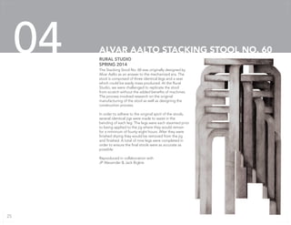 The Stacking Stool No. 60 was originally designed by
Alvar Aalto as an answer to the mechanized era. The
stool is comprised of three identical legs and a seat
which could be easily mass produced. At the Rural
Studio, we were challenged to replicate the stool
from scratch without the added benefits of machines.
The process involved research on the original
manufacturing of the stool as well as designing the
construction process.
In order to adhere to the original spirit of the stools,
several identical jigs were made to assist in the
bending of each leg. The legs were each steamed prior
to being applied to the jig where they would remain
for a minimum of fourty-eight hours. After they were
finished drying they would be removed from the jig
and finished. A total of nine legs were completed in
order to ensure the final stools were as accurate as
possible.
Reproduced in collaboration with
JP Alexander & Jack Bigbie
RURAL STUDIO
SPRING 2014
ALVAR AALTO STACKING STOOL NO. 6004
25
 