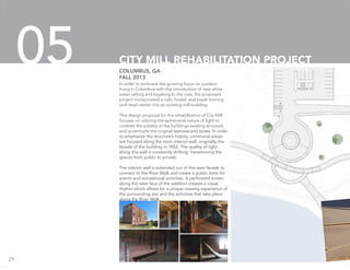 In order to embrace the growing focus on outdoor
living in Columbus with the introduction of new white
water rafting and kayaking to the river, the proposed
project incorporated a cafe, hostel, and kayak training
and retail center into an existing mill building.
This design proposal for the rehabilitation of City Mill
focuses on utilizing the ephemeral nature of light to
contrast the solidity of the buildings existing structure
and accentuate the original textures and tones. In order
to emphasize the structure’s history, communal zones
are focused along the main interior wall, originally the
facade of the building in 1852. The quality of light
along this wall is constantly shifting, transitioning the
spaces from public to private.
The interior wall is extended out of the west facade to
connect to the River Walk and create a public zone for
events and recreational activities. A perforated screen
along the west face of the addition creates a visual
rhythm which allows for a unique viewing experience of
the surrounding site and the activities that take place
along the River Walk.
COLUMBUS, GA
FALL 2013
CITY MILL REHABILITATION PROJECT05
29
 