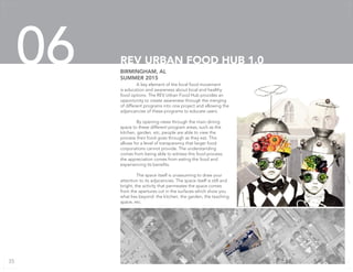A key element of the local food movement
is education and awareness about local and healthy
food options. The REV Urban Food Hub provides an
opportunity to create awareness through the merging
of different programs into one project and allowing the
adjancancies of these programs to educate users.
	 By opening views through the main dining
space to these different program areas, such as the
kitchen, garden, etc, people are able to view the
process their food goes through as they eat. This
allows for a level of transparency that larger food
corporations cannot provide. The understanding
comes from being able to witness this food process;
the appreciation comes from eating the food and
experiencing its benefits.
	 The space itself is unassuming to draw your
attention to its adjacencies. The space itself is still and
bright, the activity that permeates the space comes
from the apertures cut in the surfaces which show you
what lies beyond: the kitchen, the garden, the teaching
space, etc.
BIRMINGHAM, AL
SUMMER 2015
REV URBAN FOOD HUB 1.006
35
 