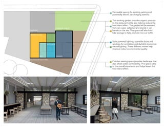 GARDEN SPACE
PARKING
DINING
WAREHOUSE
KITCHEN
REV
OUTDOOR SEATING
Permeable paving for existing parking and
potentially electric car charging stations.
This working garden provides organic produce
to the restaurant while also helping reduce the
heat island effect. The garden will be watered
from rain water collected and stored in rain
barrels on the site. This space will also hold
bike storage to help promote non-car traffic.
Solar powered lighting, operable doors and
windows for ventilation and skylights to provide
natural lighting. These different moves help
improve indoor environmental quality.
Outdoor seating space provides hardscape that
also allows water permeability. This space adds
to the overall experience and helps lessen the
heat island effect.
37
 