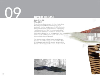 As our first true design project, the River House along
the Chattahoochee River presented many issues,
particularly those of topography and a difficult climate.
For my design I chose to emulate a rock outcropping
I had discovered on a hike. The home would read as
both foreign object and a piece of the landscape. The
building form allowed for the living spaces to have
ample sunlight and the private spaces to be located
behind a series of shading panels.
The outdoor spaces included patios along the main
facade of the building facing the river and River Walk
for more public events, while terraced gardens along
the side of the home provided a more private yard feel.
BIBB CITY, GA
FALL 2012
RIVER HOUSE09
47
 