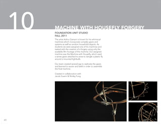 The artist Arthur Ganson is known for his whimsical
machines which incorporate complex gears and
systems as well as random household objects. As
students we were assigned one of his machines and
tasked with the creation of a forgery using only the
available film footage of the machine. Our assigned
machine was the Machine with Housefly, which used
a series gears attached to wires to dangle a plastic fly
around a mounted lightbulb.
Our team created several jigs to replicate the gears
and learned to sauter and weld in order to assemble
the final machine.
Created in collaboration with
Jacob Guerin & Shirley Fung
FOUNDATION UNIT STUDIO
FALL 2011
MACHINE WITH HOUSEFLY FORGERY10
49
 