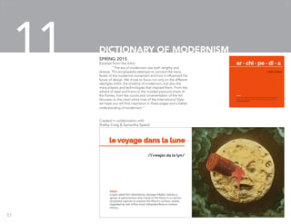 Excerpt from the Intro:
	 “The era of modernism was both lengthy and
diverse. This encylopedia attempts to connect the many
facets of the modernist movement and how it influenced the
future of design. We chose to focus not only on the different
ideolgies within the timeline of modernism, but also the
many players and technologies that inspired them. From the
advent of steel and trains to the molded plywood chairs of
the Eames, from the curves and ornamentation of the Art
Nouveau to the clean white lines of the International Style;
we hope you will find inspiration in these pages and a better
understanding of modernism.”
Created in collaboration with
Shelby Craig & Samantha Speed
SPRING 2015
DICTIONARY OF MODERNISM11 ar • chi • pe • di • a
/’ärkə ‘pēdēə/
noun
A book arranged alphabetically giving information on many
aspects of modern architecture and design, published by
Grooms & Gamble
Image from Le Voyage dans la Lune
le voyage dans la lune
noun
a 1902 silent film directed by Georges Méliès; follows a
group of astronomers who travel to the Moon in a cannon
propelled capsule to explore the Moon’s surface; widely
regarded as one of the most influential films in cinema
history.
/l’vwajaz da la lyn/
51
 