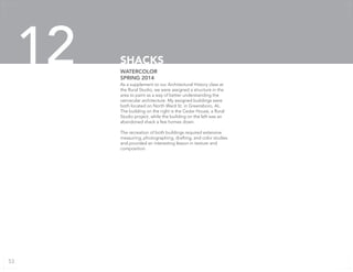 As a supplement to our Architectural History class at
the Rural Studio, we were assigned a structure in the
area to paint as a way of better understanding the
vernacular architecture. My assigned buildings were
both located on North Ward St. in Greensboro, AL.
The building on the right is the Cedar House, a Rural
Studio project, while the building on the left was an
abandoned shack a few homes down.
The recreation of both buildings required extensive
measuring, photographing, drafting, and color studies
and provided an interesting lesson in texture and
composition.
WATERCOLOR
SPRING 2014
SHACKS12
53
 
