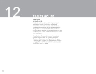 In order to better understand the importance of
shadow and light in a space each student was
assigned an architect to research and write about.
To supplement our study, we also rendered a space
designed by our assigned architects that featured
compelling light qualities. My assigned designers were
Charles and Ray Eames and the rendered space comes
from their home.
The utilization of materials, concrete floors, sheer
curtains, textured glass, etc. created interesting
shadows and and ephemeral light within the space.
It was difficult to translate the many different patterns
using graphite and helped me better understand the
intricacies of light in a space.
GRAPHITE
SPRING 2012
EAMES HOUSE12
55
 