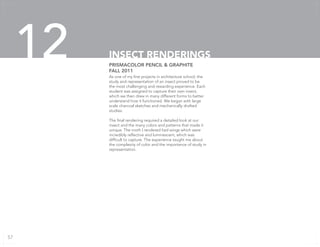 As one of my first projects in architecture school, the
study and representation of an insect proved to be
the most challenging and rewarding experience. Each
student was assigned to capture their own insect,
which we then drew in many different forms to better
understand how it functioned. We began with large
scale charcoal sketches and mechanically drafted
studies.
The final rendering required a detailed look at our
insect and the many colors and patterns that made it
unique. The moth I rendered had wings which were
incredibly reflective and luminescent, which was
difficult to capture. The experience taught me about
the complexity of color and the importance of study in
representation.
PRISMACOLOR PENCIL & GRAPHITE
FALL 2011
INSECT RENDERINGS12
57
 