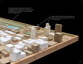 Towers within the zones help separate the
districts while still connecting them to the
main downtown.
The existing warehouse district would be
rehabilitated as a pedestrain zone to provide
a nightlife and connect the city to Railroad
Park and Regions Park.
66
 