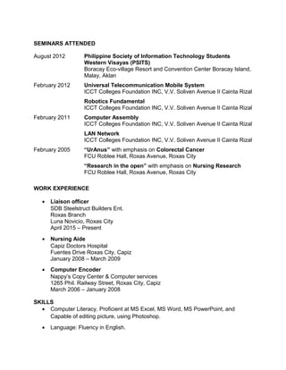 SEMINARS ATTENDED
August 2012 Philippine Society of Information Technology Students
Western Visayas (PSITS)
Boracay Eco-village Resort and Convention Center Boracay Island,
Malay, Aklan
February 2012 Universal Telecommunication Mobile System
ICCT Colleges Foundation INC, V.V. Soliven Avenue II Cainta Rizal
Robotics Fundamental
ICCT Colleges Foundation INC, V.V. Soliven Avenue II Cainta Rizal
February 2011 Computer Assembly
ICCT Colleges Foundation INC, V.V. Soliven Avenue II Cainta Rizal
LAN Network
ICCT Colleges Foundation INC, V.V. Soliven Avenue II Cainta Rizal
February 2005 “UrAnus” with emphasis on Colorectal Cancer
FCU Roblee Hall, Roxas Avenue, Roxas City
“Research in the open” with emphasis on Nursing Research
FCU Roblee Hall, Roxas Avenue, Roxas City
WORK EXPERIENCE
• Liaison officer
SDB Steelstruct Builders Ent.
Roxas Branch
Luna Novicio, Roxas City
April 2015 – Present
• Nursing Aide
Capiz Doctors Hospital
Fuentes Drive Roxas City, Capiz
January 2008 – March 2009
• Computer Encoder
Nappy’s Copy Center & Computer services
1265 Phil. Railway Street, Roxas City, Capiz
March 2006 – January 2008
SKILLS
• Computer Literacy. Proficient at MS Excel, MS Word, MS PowerPoint, and
Capable of editing picture, using Photoshop.
• Language: Fluency in English.
 