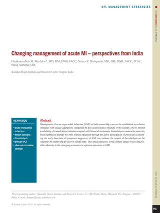 S F L M A N A G E M E N T S T R AT E G I E S          n




                                                                                                                                                  EuroIntervention 2012;8:P55-P61 
Changing management of acute MI – perspectives from India
Harshawardhan M. Mardikar*, MD, DM, DNB, FACC; Niteen V. Deshpande, MD, DM, DNB, FACC, FESC;
Parag Admane, MD

Spandan Heart Institute and Research Center, Nagpur, India




  KEYWORDS                     Abstract
                               Management of acute myocardial infarction (AMI) in India essentially rests on the established reperfusion
  •	 cute myocardial
    a                          strategies with unique adaptations compelled by the socioeconomic structure of the country. Due to limited
    infarction                 availability of trained interventionists coupled with financial limitations, thrombolysis remains the most uti-
  •	Indian scenario            lised reperfusion therapy for AMI. Patient education through the active participation of physicians concern-
  •	thrombolysis               ing the early detection of symptoms suggestive of AMI can enhance the impact of thrombolysis on the
  •	primary PCI                outcomes by narrowing the door-to-needle time. This article discusses some of these unique issues and pos-
  •	 harmaco-invasive
    p                          sible solutions in the emerging economies to optimise outcomes in AMI.
    strategy

                                                                                                                                                  DOI: 10.4244 / EIJV8SPA10




*Corresponding author: Spandan Heart Institute and Research Center, 31, Off Chitale Marg, Dhantoli, IN - Nagpur - 440012,
India. E-mail: drmardikar@cadindia.co.in

© Europa Edition 2012. All rights reserved.

                                                                                                                                                 P55
 