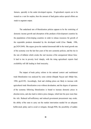 farmers, specially in the under developed regions. If agricultural exports are to be
treated as a vent for surplus, then the amount of food grains unless special efforts are
made to augment output.
The undeclared aim of liberalization policies appears to be the restricting of
domestic income growth and absorption of the products of development countries by
the populations of developing countries in order to release resources for growth of
the exportable products demanded by the developed world (Utsa Patnaik, 1996,
pp.2429-2449). She argues given the marked downward shift in the trend growth rate
of the economy over the last four years of the new economic policies, and the rise in
the rate of inflation which erodes the real incomes of the unorganized labour force
It lead to rise in poverty level sharply, with the rising agricultural exports food
availability will fall leading to food insecurity.
The impact of trade policy reform in the national context and multilateral
trade liberalization was analysed by some scholar (Deepak Nayyar and Abhijit Sen,
1994, pp.62-95). Accordingly, food and clothing prices are likely to increase with
agricultural trade liberalization even without devaluation, and the degree of openness
of the economy following liberalization is bound to increase domestic prices in
absolute terms, and also lead to relative price changes, which hurt the poor more than
the rich. Reduced self-sufficiency and reduced government procurement may erode,
the ability of the state to carry out the market intervention needed for an adequate
buffer-stock policy and to avoid or mitigate, through PDS, the possibility of sudden
35
 