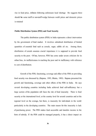 rise in food price, inflation following unforeseen local shortage He suggests there
should be some tariff or non-tariff wedge between world prices and domestic prices
is retained
Public Distribution System (PDS) and Food Security
The public distribution system (PDS) in India represents a direct intervention
by the government of food market. It involves subsidized distribution of limited
quantities of essential food such as cereals, sugar, edible oil etc. Among them,
distribution of cereals assumes crucial importance it is supposed to provide food
security to the poor. Of late, however, PDS has come under severe criticism for its
urban bias, its ineffectiveness in reaching the poor and its inefficiency with reference
to cost of distribution.
Growth of the PDS, functioning, coverage and effect of the PDS on providing
food security was discussed by (Bapana, 1993, Bhatia, 1983). Bapana presented the
growth and functioning, coverage and other effects of the PDS in India. He says
several developing countries including India achieved food self-sufficiency but a
large section of the population still faces the risk of food insecurity There is food
security at the international level, at the country level for several countries and at the
regional level on the average, but there, is insecurity for individuals in the world
particularly in the developing countries. The main reason for this insecurity is lack
of purchasing power. The PDS makes food accessible and transfers income in the
form of subsidy. If the PDS could be managed properly, it has a direct impact on
36
 