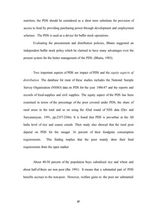 nutrition, the PDS should be considered as a short term substitute for provision of
access to food by providing purchasing power through development and employment
schemes. The PDS is used as a device for buffer stock operations.
Evaluating the procurement and distribution policies, Bhatia suggested an
independent buffer stock policy which he claimed to have many advantages over the
present system for the better management of the PDS. (Bhatia, 1983).
Two important aspects of PDS are impact of PDS and the equity aspects of
distribution The database for most of these studies includes the National Sample
Survey Organisation (NSSO) data on PDS for the year 1986-87 and the reports and
records of food-supplies and civil supplies. The equity aspect of the PDS has been
examined in terms of the percentage of the poor covered under PDS, the share of
rural areas in the total and so on using the 42nd round of NSS data (Dev and
Suryanarayan, 1991, pp.2357-2366). It is found that PDS is pro-urban at the All
India level of rice and coarse cereals Their study also showed that the rural poor
depend on PDS for the meager 16 percent of their foodgrain consumption
requirements. This finding implies that the poor mainly draw their food
requirements from the open market
About 40-50 percent of the population buys subsidized rice and wheat and
about half of them are non poor (Jha 1991) It means that a substantial part of PDS
benefits accrues to the non-poor. However, welfare gains to the poor are substantial
37
 
