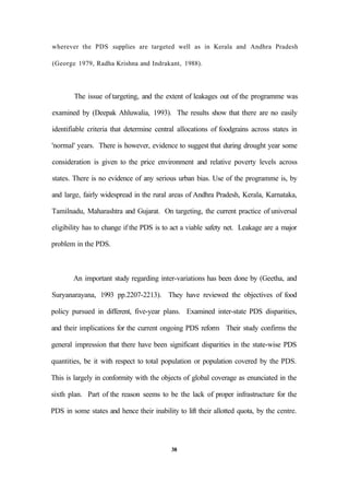 wherever the PDS supplies are targeted well as in Kerala and Andhra Pradesh
(George 1979, Radha Krishna and Indrakant, 1988).
The issue of targeting, and the extent of leakages out of the programme was
examined by (Deepak Ahluwalia, 1993). The results show that there are no easily
identifiable criteria that determine central allocations of foodgrains across states in
'normal' years. There is however, evidence to suggest that during drought year some
consideration is given to the price environment and relative poverty levels across
states. There is no evidence of any serious urban bias. Use of the programme is, by
and large, fairly widespread in the rural areas of Andhra Pradesh, Kerala, Karnataka,
Tamilnadu, Maharashtra and Gujarat. On targeting, the current practice of universal
eligibility has to change if the PDS is to act a viable safety net. Leakage are a major
problem in the PDS.
An important study regarding inter-variations has been done by (Geetha, and
Suryanarayana, 1993 pp.2207-2213). They have reviewed the objectives of food
policy pursued in different, five-year plans. Examined inter-state PDS disparities,
and their implications for the current ongoing PDS reform Their study confirms the
general impression that there have been significant disparities in the state-wise PDS
quantities, be it with respect to total population or population covered by the PDS.
This is largely in conformity with the objects of global coverage as enunciated in the
sixth plan. Part of the reason seems to be the lack of proper infrastructure for the
PDS in some states and hence their inability to lift their allotted quota, by the centre.
38
 