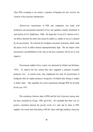 Thus PDS revamping is not merely a question of targeting but also involves the
creation of the necessary infrastructure.
District-wise requirements of PDS and comparison was made with
production and procurement potentials of rice and quantities actually distributed in
each district of A.P. (Subba Rao, 1980). He found that 10 out of 21 districts of A.P.
are deficit, therefore the entire state cannot be called as a surplus in rice as is claimed
by the government. He criticized the foodgrain movement restrictions which made
the prices of rice in deficit districts disproportionately high. The net impact of the
procurement cum-distribution in the state on the poor consumers will be nil or even
negative.
Procurement method of levy system was discussed by (Gulati and Krishnan,
1975). To improve the levy system they have suggested a proposal of graded
producers levy. In normal years, they emphasized the need for procurement of
foodgrains from all surplus producers irrespective of whether they belong to surplus
or deficit states. They quantifies the cereal requirements through PDS for all India
for the year 1973.
The consistency between share of PDS and the level of poverty among state
has been examined by (Tyagi, 1990, pp.55-83). He concluded that there was no
positive correlation between the poverty levels of a state and its share in PDS
supplies. His results show that during 1983-88, states with high incidence of poverty
39
 