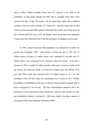 such as Bihar, Madhya Pradesh, Orissa and U.P. received a low share in the
distribution of food grains through the PDS and in percapita terms there states
received less than 10 kgs. Per annum. On the other hand, states with a moderate
incidence of poverty such as Kerala, A.P. Gujarat etc. received a high share in PDS
with the annual percapita PDS quantity distributed from central pool being about 26
kgs in Kerala and 22-23 kg. In A.P. and Gujarat. More recent data on the allocation
to states from the central pool also reveal the persistence of imbalance across states.
In 1993, around 20 percent of the population was estimated to be below the
poverty line (Sengupta, 1995) Total off-take of wheat and rice in 1993 was 13
million tonnes of which 4.2 million tonnes were consumed by the poor and 9.1
million tonnes were consumed by the relatively better-off sections. If we had a
schemes in 1993 to enable 51 million families of the poor to receive a ration of 20
kg. Of rice and wheat per month at 50 percent of market price the off-take of the
poor from PDS would have increased from 4.2 million tonnes to 12.1 m.t. this
according to him, will also reduce the maintenance loss of stocks by FCI. Further,
the problem of identification of the poor so that the scheme could be targeted only to
them is recognized to be not easy. The task of identification should be left to the
jurisdiction of local panchayats which should also supervise and estimate the total
cost of additional subsidy is less than Rs. 2,200 crores which is less than a quarter of
one percent of the Gross Domestic Production (GDP).
40
 