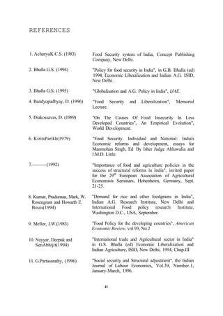 REFERENCES
1. AcharyaK.C.S. (1983)
2. Bhalla G.S. (1994)
3. Bhalla G.S. (1995)
4. Bandyopadhyay, D. (1996)
5. Diakossavas, D. (1989)
6. KiritsParikh(1979)
7. (1992)
8. Kumar, Praduman, Mark, W.
Rosengrant and Howarth E.
Bouis(1994)
9. Mellor, J.W.(1983)
10. Nayyar, Deepak and
SenAbhijit(1994)
11. G.Partasarathy, (1996)
Food Security system of India, Concept Publishing
Company, New Delhi.
"Policy for food security in India", in G.B. Bhalla (ed)
1994, Economic Liberalization and Indian A.G. ISID,
New Delhi.
"Globalisation and A.G. Policy in India", IJAE.
"Food Security and Liberalization", Memorial
Lecture.
"On The Causes Of Food Insecurity In Less
Developed Countries", An Empirical Evolution",
World Development.
"Food Security. Individual and National: India's
Economic reforms and development, essays for
Manmohan Singh, Ed By Isher Judge Ahluwalia and
I.M.D. Little.
"Importance of food and agriculture policies in the
success of structural reforms in India", invited paper
for the 29th
European Association of Agricultural
Economists Seminars, Hohenheim, Germany, Sept.
21-25.
"Demand for rice and other foodgrains in India",
Indian A.G. Research Institute, New Delhi and
International Food policy research Institute,
Washington D.C., USA, September.
"Food Policy for the developing countries", American
Economic Review, vol.93, No.2
"International trade and Agricultural sector in India"
in G.S. Bhalla (ed) Economic Liberalization and
Indian Agriculture, ISID, New Delhi, 1994, Chap.III
"Social security and Structural adjustment", the Indian
Journal of Labour Economics, Vol.39, Number.1,
January-March, 1996.
41
 