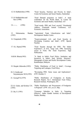 12. R. Radhakrishna (1998)
13. R. Radhakrishna and
Ravi (1990)
14. , (1996)
"Food Security, Nutrition and Poverty In India",
Centre for Economic and Social Studies, Hyderabad.
"Food Demand projection in India", A study
Undertaken for the World Bank, in Centre for
Economic and social Studies, Hyderabad, A.P.
"Food trends, PDS and Food security" Presidential
Address, Fourteenth Annual Conference, A.P.
Economic Association.
15. Subramanian, Shankar "Agriculutral Trade Liberalization and India",
(1993) Development Studies Centre.
16. Utsapatnaik (1996)
17. S.L. Bapna(1990)
18.B.M. Bhatia(1983)
19. Deepak Ahluwalia (1993)
20. S. Geetha and
Suryanarayana M.H.(1993)
21. GeorgeP.S.(1979)
22.I.S. Gulati, and Krishna T.N.
(1995)
23. Jha, S. (1991)
"Export-orientated A.G. and Food Security in
Developing Countries and India", EPW, Special
Number.
"Food Security through the PDS: The Indian
Experience", in D.S. Tyagi (ed) 1990, Increasing
access to Food, The Asian Experience, Sage
Publications.
"A Study in India's Food Policy, Institution and
Incentives in India's food Security Structure",
Monograph of Asian and Pacific Development Centre,
Kaulalumpur, Malaysia
"Public Distribution of Food in India", Coverage
Targetting and Leakages, Food Policy.
"Revamping PDS: Some issues and Implications",
EPW, October, 9.
"Public Distribution of Foodgrains in Kerala,
Research Report, No.7, International Food Policy,
Research Institute, Washington, DC.
"Public Distribution and Procurement of Foodgrains
'A Proposal'", EPW, vol x, no.21, May.
"Consumer Subsidies in India: Is Targetting
Effective", Indira Gandhi Institute of Development
Studies, Bombay.
42
 