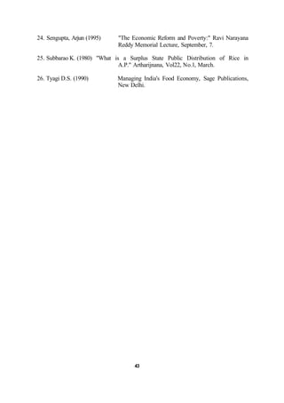24. Sengupta, Arjun (1995) "The Economic Reform and Poverty:" Ravi Narayana
Reddy Memorial Lecture, September, 7.
25. Subbarao K. (1980) "What is a Surplus State Public Distribution of Rice in
A.P." Artharijnana, Vol22, No.l, March.
26. Tyagi D.S. (1990) Managing India's Food Economy, Sage Publications,
New Delhi.
43
 