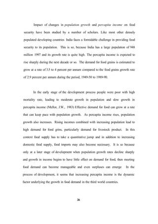 Impact of changes in population growth and percapita income on food
security have been studied by a number of scholars. Like most other densely
populated developing countries India faces a formidable challenge in providing food
security to its population. This is so, because India has a large population of 948
million 1997 and its growth rate is quite high. The percapita income is expected to
rise sharply during the next decade or so. The demand for food grains is estimated to
grow at a rate of 3.5 to 4 percent per annum compared to the food grains growth rate
of 2.9 percent per annum during the period, 1949-50 to 1989-90.
In the early stage of the development process people were poor with high
mortality rate, leading to moderate growth in population and slow growth in
percapita income (Mellor, J.W., 1983) Effective demand for food can grow at a rate
that can keep pace with population growth. As percapita income rises, population
growth also increases. Rising incomes combined with increasing population lead to
high demand for food grins, particularly demand for livestock product. In this
context food supply has to take a quantitative jump and in addition to increasing
domestic food supply, food imports may also become necessary. It is so because
only at a later stage of development when population growth rates decline sharply
and growth in income begins to have little effect on demand for food, then meeting
food demand can become manageable and even surpluses can emerge In the
process of development, it seems that increasing percapita income is the dynamic
factor underlying the growth in food demand in the third world countries.
26
 