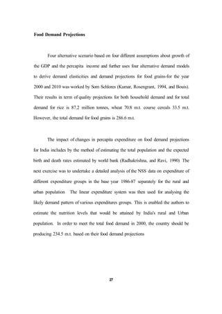 Food Demand Projections
Four alternative scenario based on four different assumptions about growth of
the GDP and the percapita income and further uses four alternative demand models
to derive demand elasticities and demand projections for food grains-for the year
2000 and 2010 was worked by Som Schlores (Kumar, Rosengrant, 1994, and Bouis).
Their results in term of quality projections for both household demand and for total
demand for rice is 87.2 million tonnes, wheat 70.8 m.t. course cereals 33.5 m.t.
However, the total demand for food grains is 286.6 m.t.
The impact of changes in percapita expenditure on food demand projections
for India includes by the method of estimating the total population and the expected
birth and death rates estimated by world bank (Radhakrishna, and Ravi, 1990) The
next exercise was to undertake a detailed analysis of the NSS data on expenditure of
different expenditure groups in the base year 1986-87 separately for the rural and
urban population The linear expenditure system was then used for analysing the
likely demand pattern of various expenditures groups. This is enabled the authors to
estimate the nutrition levels that would be attained by India's rural and Urban
population. In order to meet the total food demand in 2000, the country should be
producing 234.5 m.t. based on their food demand projections
27
 