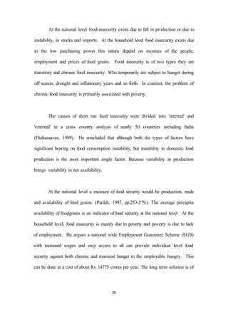 At the national level food-insecurity exists due to fall in production or due to
instability, in stocks and imports. At the household level food insecurity exists due
to the low purchasing power this inturn depend on incomes of the people,
employment and prices of food grains. Food insecurity is of two types they are
transitory and chronic food insecurity. Who temporarily are subject to hunger during
off season, drought and inflationary years and so forth. In contrast, the problem of
chronic food insecurity is primarily associated with poverty.
The causes of short run food insecurity were divided into 'internal' and
'external' in a cross country analysis of nearly 50 countries including India
(Diakassavas, 1989). He concluded that although both the types of factors have
significant bearing on food consumption instability, but instability in domestic food
production is the most important single factor. Because variability in production
brings variability in net availability.
At the national level a measure of food security would be production, trade
and availability of food grains. (Parikh, 1997, pp.253-279,). The average percapita
availability of foodgrains is an indicator of food security at the national level At the
household level, food insecurity is mainly due to poverty and poverty is due to lack
of employment. He argues a national wide Employment Guarantee Scheme (EGS)
with increased wages and easy access to all can provide individual level food
security against both chronic and transient hunger to the employable hungry. This
can be done at a cost of about Rs. 14775 crores per year. The long term solution is of
2S
 