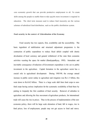 core economic growth that can provide productive employment to all. To create
skills among the people to enable them to take up jobs more investment is required in
education. The short term measure used to reduce food insecurity are the various
schemes of subsidized food distribution, such as the public distribution system.
Food security in the context of Liberalisation of the Economy
Food security has two aspects, first, availability and the accessibility. The
basic ingredient of stabilization and structural adjustment programme is the
contraction of public expenditure to reduce fiscal deficit coupled with drastic
devaluation of local currency and general withdrawal of the state from economic
activities vacating the space for market (Bandyapadhyay, 1995). Immediate and
inevitable consequence of reduction of Government expenditure is the cut in public
investment in the agriculture. Capital formation in the agriculture sector has a
crucial role in agricultural development During 1985-90, the average annual
increase in public sector outlay in agriculture and irrigation was Rs.1.3 billion, this
went down to Rs.0.62 billion. There is a large scale shift from food crops to non-
food crops having serious implication for the systematic availability of food there by
putting in Jeopardy the first condition of food security. Removal of subsidies to
agriculture and allowing the free movement of agriculture products, for international
trade will cause the rise in prices. Thus in the process of implementation of the new
economic policy, there will be large scale alienation of land, fall in wages, rise in
food prices, loss of employment, people may not get access to food and starve.
29
 