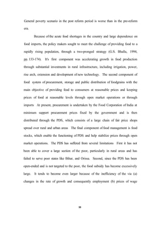 General poverty scenario in the post reform period is worse than in the pre-reform
era.
Because of the acute food shortages in the country and large dependence on
food imports, the policy makers sought to meet the challenge of providing food to a
rapidly rising population, through a two-pronged strategy (G.S. Bhalla, 1994,
pp. 133-174). It's first component was accelerating growth in food production
through substantial investments in rural infrastructure, including irrigation, power,
rise arch, extension and development of new technology. The second component of
food system of procurement, storage and public distribution of foodgrains with the
main objective of providing food to consumers at reasonable prices and keeping
prices of food at reasonable levels through open market operations or through
imports At present, procurement is undertaken by the Food Corporation of India at
minimum support procurement prices fixed by the government and is then
distributed through the PDS, which consists of a large chain of fair price shops
spread over rural and urban areas The final component of food management is food
stocks, which enable the functioning of PDS and help stabilize prices through open
market operations. The PDS has suffered from several limitations First it has not
been able to cover a large section of the poor, particularly in rural areas and has
failed to serve poor states like Bihar, and Orissa. Second, since the PDS has been
open-ended and is not targeted to the poor, the food subsidy has become excessively
large. It tends to become even larger because of the inefficiency of the via (a)
changes in the rate of growth and consequently employment (b) prices of wage
30
 