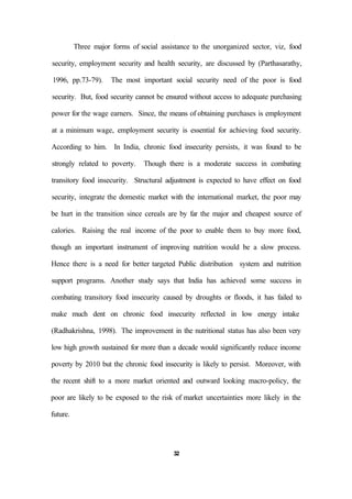 Three major forms of social assistance to the unorganized sector, viz, food
security, employment security and health security, are discussed by (Parthasarathy,
1996, pp.73-79). The most important social security need of the poor is food
security. But, food security cannot be ensured without access to adequate purchasing
power for the wage earners. Since, the means of obtaining purchases is employment
at a minimum wage, employment security is essential for achieving food security.
According to him. In India, chronic food insecurity persists, it was found to be
strongly related to poverty. Though there is a moderate success in combating
transitory food insecurity. Structural adjustment is expected to have effect on food
security, integrate the domestic market with the international market, the poor may
be hurt in the transition since cereals are by far the major and cheapest source of
calories. Raising the real income of the poor to enable them to buy more food,
though an important instrument of improving nutrition would be a slow process.
Hence there is a need for better targeted Public distribution system and nutrition
support programs. Another study says that India has achieved some success in
combating transitory food insecurity caused by droughts or floods, it has failed to
make much dent on chronic food insecurity reflected in low energy intake
(Radhakrishna, 1998). The improvement in the nutritional status has also been very
low high growth sustained for more than a decade would significantly reduce income
poverty by 2010 but the chronic food insecurity is likely to persist. Moreover, with
the recent shift to a more market oriented and outward looking macro-policy, the
poor are likely to be exposed to the risk of market uncertainties more likely in the
future.
32
 