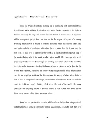 Agriculture Trade Liberalization and Food Security
Since the prices of food and clothing are to increasing with agricultural trade
liberalization even without devaluation, and since further devaluation is likely to
become necessary to keep the current account deficit in the balance of payments
within manageable proportions, an increase in the degree of opens of economy
following liberalization is bound to increase domestic prices in absolute terms, and
also lead to relative price change, which hurt the poor more than the rich or even the
non-poor. If India was to operate in the world as a significant food exporter, size of
the market being what it is, world market prices would fall. However, the world
prices may fall below our domestic prices, creating a situation where India should be
importing rather than exporting food in her own interest. A recent study done for the
World Bank (Parikh, Narayana and other 1995) on agricultural trade liberalization
provides an empirical evidence for this assertion in respect of rice, where India is
said to have a comparative advantage, under certain assumptions about rice demand
elasticity (0.1) and supply elasticity (0.4) about the rest of the world, the study
concludes that anything beyond 4 million tonnes of rice export from India pushes
down world market prices below domestic prices
Based on the results of an exercise which calibrated the effects of agricultural
trade liberalization using a computable general equilibrium, concludes that there will
33
 