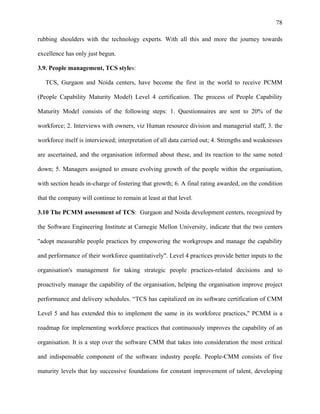 78
rubbing shoulders with the technology experts. With all this and more the journey towards
excellence has only just begun.
3.9. People management, TCS styles:
TCS, Gurgaon and Noida centers, have become the first in the world to receive PCMM
(People Capability Maturity Model) Level 4 certification. The process of People Capability
Maturity Model consists of the following steps: 1. Questionnaires are sent to 20% of the
workforce; 2. Interviews with owners, viz Human resource division and managerial staff; 3. the
workforce itself is interviewed; interpretation of all data carried out; 4. Strengths and weaknesses
are ascertained, and the organisation informed about these, and its reaction to the same noted
down; 5. Managers assigned to ensure evolving growth of the people within the organisation,
with section heads in-charge of fostering that growth; 6. A final rating awarded, on the condition
that the company will continue to remain at least at that level.
3.10 The PCMM assessment of TCS: Gurgaon and Noida development centers, recognized by
the Software Engineering Institute at Carnegie Mellon University, indicate that the two centers
"adopt measurable people practices by empowering the workgroups and manage the capability
and performance of their workforce quantitatively". Level 4 practices provide better inputs to the
organisation's management for taking strategic people practices-related decisions and to
proactively manage the capability of the organisation, helping the organisation improve project
performance and delivery schedules. “TCS has capitalized on its software certification of CMM
Level 5 and has extended this to implement the same in its workforce practices," PCMM is a
roadmap for implementing workforce practices that continuously improves the capability of an
organisation. It is a step over the software CMM that takes into consideration the most critical
and indispensable component of the software industry people. People-CMM consists of five
maturity levels that lay successive foundations for constant improvement of talent, developing
 