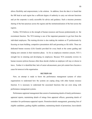 80
allows flexibility and empowerment, is the solution. In addition, from the data it is found that
the HR head at each region has a sufficient degree of authority to carry out relevant functions
and yet the corporate is easily accessible for advice and guidance. Such a structure promotes
sharing of the best practices across the regions and the institutionalization of the best across the
regions.
Further, TCS believes in the strength of human resources and focuses predominantly on the
recruitment function. The TCS training is one of the important parameter to get best from the
individual employees. The training division is also making the students as IT professionals by
focusing on team building, competitive presentation skill and grooming as life skills. These are
dedicated human resource (Life Guards) provided for every batch at the centre guiding and
helping new entrants in their transition phase. As for as employees retention concern, TCS 's
strength lies in retaining and developing its employees. Because TCS constantly reviews its
human resource policies because often these decide whether an employee will stay or choose to
leave. Further it is identified that, lack of career advancement, poor job content have become a
cause for turnover in the organisation.
SECTION I-B
Now, an attempt is made to know the performance management systems of select
organisations to understand how the systems are coping along with other human resource
function. It is necessary to understand the associated functions that are exist along with
performance management systems.
Performance-appraisal management that consist of maintaining details of timely performance-
appraisal reports, maintaining details of ratings from appraisal officers, generating details of
reminders for performance-appraisal reports. Promotion-details management, generating lists of
eligible candidates, grading eligible candidates, maintaining details of promotions, leave-details
 