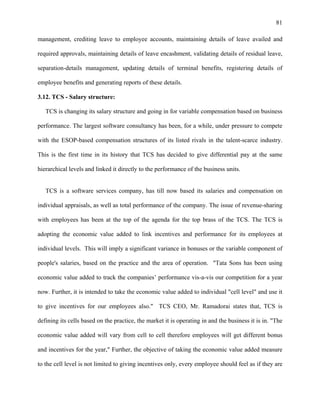 81
management, crediting leave to employee accounts, maintaining details of leave availed and
required approvals, maintaining details of leave encashment, validating details of residual leave,
separation-details management, updating details of terminal benefits, registering details of
employee benefits and generating reports of these details.
3.12. TCS - Salary structure:
TCS is changing its salary structure and going in for variable compensation based on business
performance. The largest software consultancy has been, for a while, under pressure to compete
with the ESOP-based compensation structures of its listed rivals in the talent-scarce industry.
This is the first time in its history that TCS has decided to give differential pay at the same
hierarchical levels and linked it directly to the performance of the business units.
TCS is a software services company, has till now based its salaries and compensation on
individual appraisals, as well as total performance of the company. The issue of revenue-sharing
with employees has been at the top of the agenda for the top brass of the TCS. The TCS is
adopting the economic value added to link incentives and performance for its employees at
individual levels. This will imply a significant variance in bonuses or the variable component of
people's salaries, based on the practice and the area of operation. "Tata Sons has been using
economic value added to track the companies’ performance vis-a-vis our competition for a year
now. Further, it is intended to take the economic value added to individual "cell level" and use it
to give incentives for our employees also." TCS CEO, Mr. Ramadorai states that, TCS is
defining its cells based on the practice, the market it is operating in and the business it is in. "The
economic value added will vary from cell to cell therefore employees will get different bonus
and incentives for the year," Further, the objective of taking the economic value added measure
to the cell level is not limited to giving incentives only, every employee should feel as if they are
 