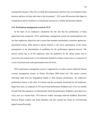 82
running their business. They have to think like entrepreneurs and know the cost attached to their
business and how will they add value to the investment." TCS create HR practices that shape its
competencies and its workforce to continuously innovate in a volatile and dynamic industry.
3.13. Performance management system in TCS:
At the heart of an employee's satisfaction lies the fact that his performance is being
appreciated and recognized. TCS’s performance management system has metamorphosed into
one that emphasizes objectivity and a system that mandates performance evaluation against pre-
determined criteria. What deserves special mention is the active participation of the senior
management in the determination of guidelines for the performance appraisal process. The
process ensure buy in of the employees since the guidelines for the rating system and its
conversion into money terms is not unilaterally decided by human resource but is a consensus of
a cross functional team with representation from all levels.
TCS's performance management system is supported by an online system called the Human
resource management system- an Oracle Developer 2000 based tool. The system consists
individual right from his biographical details to their projects performance. An employee's
performance history at the click of a button and this accurately maintained for all employees.
Right from entry, an employee in TCS get formal performance feedback once every two months
till such time that employee is confirmed after which the performance feedback is provided twice
every year on a formal basis. TCS however widely encourage informal feedback discussions
between Project Leaders and Team Members and this concept has found an overwhelming
appeal among the people.
 