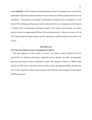83
3.14 Conclusion: At TCS, despite well defined human resource management role, in reality the
performance discussions, between human resource owners and software professionals are not at
all effective. The question with regards to performance evaluations like its transparency is still
biased. While allocating of the projects to the employees there is no transparency and favoritism
is existing. Due to globalization and huge demand of the software professionals, the human
resource owners are suppressing the Water Fall recruitment process. However, it seems to be at
TCS, theoretically the human resource system is good but in implementation process there is no
success.
SECTION II-A
3.15. The role of human resource management in BSNL:
The main objective of this section is to know the human resource function and more
specifically the employee performance appraisal process. Besides, the other developmental
processes like human resource information system, the corporate structure of BSNL board
consists of CMD and five full time directors, human resource development (HRD), planning and
new services, operations, finance and commercial and marketing, who manages the entire gamut
of BSNL operations.
 