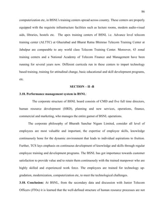 86
computerization etc, in BSNL's training centers spread across country. These centers are properly
equipped with the requisite infrastructure facilities such as lecture rooms, modern audio-visual
aids, libraries, hostels etc. The apex training centers of BSNL i.e. Advance level telecom
training center (ALTTC) at Ghaziabad and Bharat Ratna Bhimrao Telecom Training Center at
Jabalpur are comparable to any world class Telecom Training Center. Moreover, 43 zonal
training centers and a National Academy of Telecom Finance and Management have been
running for several years now. Different curricula run in these centers to impart technology
based training, training for attitudinal change, basic educational and skill development programs,
etc.
SECTION – II -B
3.18. Performance management system in BSNL:
The corporate structure of BSNL board consists of CMD and five full time directors,
human resource development (HRD), planning and new services, operations, finance,
commercial and marketing, who manages the entire gamut of BSNL operations.
The corporate philosophy of Bharath Sanchar Nigam Limited, consider all level of
employees are most valuable and important, the expertise of employee skills, knowledge
continuously hone for the dynamic environment that leads to individual aspirations to fruition.
Further, TCS lays emphasis on continuous development of knowledge and skills through regular
employee training and development programs. The BSNL has got importance towards customer
satisfaction to provide value and to retain them continuously with the trained manpower who are
highly skilled and experienced work force. The employees are trained for technology up-
gradation, modernization, computerization etc, to meet the technological challenges.
3.18. Conclusion: At BSNL, from the secondary data and discussion with Junior Telecom
Officers (JTOs) it is learned that the well-defined structure of human resource processes are not
 